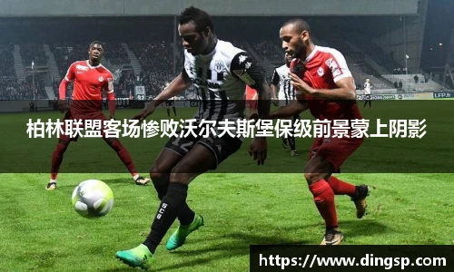 柏林联盟客场惨败沃尔夫斯堡保级前景蒙上阴影